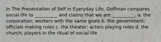 In The Presentation of Self in Everyday Life, Goffman compares social life to __________ and claims that we are __________. a. the corporation; workers with the same goals b. the government; officials making rules c. the theater; actors playing roles d. the church; players in the ritual of social life