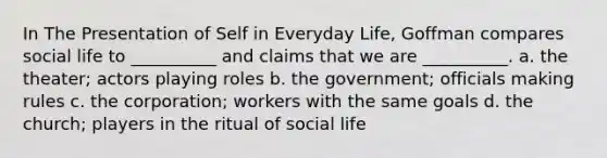 In The Presentation of Self in Everyday Life, Goffman compares social life to __________ and claims that we are __________. a. the theater; actors playing roles b. the government; officials making rules c. the corporation; workers with the same goals d. the church; players in the ritual of social life