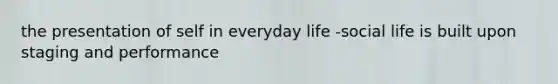 the presentation of self in everyday life -social life is built upon staging and performance