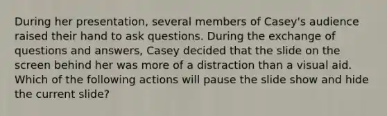 During her presentation, several members of Casey's audience raised their hand to ask questions. During the exchange of questions and answers, Casey decided that the slide on the screen behind her was more of a distraction than a visual aid. Which of the following actions will pause the slide show and hide the current slide?