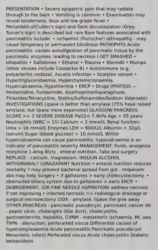 PRESENTATION • Severe epigastric pain that may radiate through to the back • Vomiting is common • Examination may reveal tenderness, ileus and low-grade fever • Periumbilical(Cullen's sign) and flank discolouration (Grey-Turner's sign) is described but rare Rare features associated with pancreatitis include: • ischaemic (Purtscher) retinopathy - may cause temporary or permanent blindness PATHOPHYS Acute pancreatitis: causes autodigestion of pancreatic tissue by the pancreatic enzymes, leading to necrosis I GET SMASHED • Idiopathic • Gallstones • Ethanol • Trauma • Steroids • Mumps (other viruses include Coxsackie B) • Autoimmune (e.g. polyarteritis nodosa), Ascaris infection • Scorpion venom • Hypertriglyceridaemia, Hyperchylomicronaemia, Hypercalcaemia, Hypothermia • ERCP • Drugs (PFATSSS —Pentamidine, Furosemide, Azathioprine/Asparaginase, Thiazides/Tetracycline, Statins/Sulfonamides/Sodium Valproate) INVESTIGATIONS Lipase is better than amylase (75% have raised amylase, but lipase more expensive) GLASGOW PANCREAS SCORE >= 3 SEVERE DISEASE PaO2 55 years Neutrophils (WBC > 15) Calcium 16 mmol/L Enzymes LDH > 600IU/L Albumin 10 mmol/L Whilst hypercalcaemia can cause pancreatitis, hypocalcaemia is an indicator of pancreatitis severity MANAGEMENT- fluids, analgesia morphine 1-4mg 4hrly , enteral nutrition, ?abx and surgery REPLACE - calcium, magnesium, INSULIN ALCOHOL WITHDRAWAL? LORAZAPAM? Nutrition • enteral nutrition reduces mortality ? may prevent bacterial spread from gut - Imipenem abx may help Surgery • if gallstones > early cholecystectomy. • obstructed biliary system due to gallstones > early ERCP. • DEBRIDEMENT, (OR FINE NEEDLE ASPIRATION) address necrosis if not improving • infected necrosis >> radiological drainage or surgical necrosectomy. DDX - amylase, lipase the give away OTHER PANCREAS - pancreatic pseudocyst, pancreatic cancer IIA - peptic ulcer, cholangitis (bile duct), cholecystitis, gastroenteririts, hepatitis, CVNM - mesenteric ischaemia, MI, aaa TIIPN - obsruction, perforarted viscus Differential causes of hyperamylasaemia Acute pancreatitis Pancreatic pseudocyst Mesenteric infarct Perforated viscus Acute cholecystitis Diabetic ketoacidosis