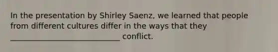 In the presentation by Shirley Saenz, we learned that people from different cultures differ in the ways that they ____________________________ conflict.