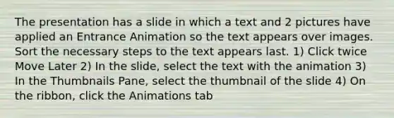 The presentation has a slide in which a text and 2 pictures have applied an Entrance Animation so the text appears over images. Sort the necessary steps to the text appears last. 1) Click twice Move Later 2) In the slide, select the text with the animation 3) In the Thumbnails Pane, select the thumbnail of the slide 4) On the ribbon, click the Animations tab