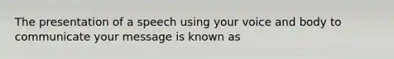 The presentation of a speech using your voice and body to communicate your message is known as