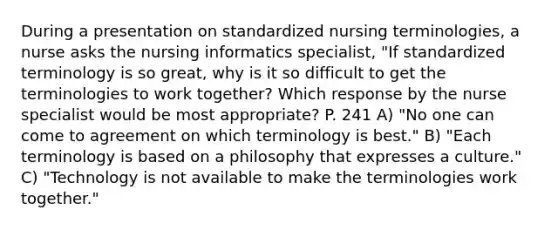 During a presentation on standardized nursing terminologies, a nurse asks the nursing informatics specialist, "If standardized terminology is so great, why is it so difficult to get the terminologies to work together? Which response by the nurse specialist would be most appropriate? P. 241 A) "No one can come to agreement on which terminology is best." B) "Each terminology is based on a philosophy that expresses a culture." C) "Technology is not available to make the terminologies work together."