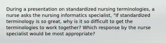 During a presentation on standardized nursing terminologies, a nurse asks the nursing informatics specialist, "If standardized terminology is so great, why is it so difficult to get the terminologies to work together? Which response by the nurse specialist would be most appropriate?