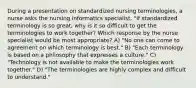 During a presentation on standardized nursing terminologies, a nurse asks the nursing informatics specialist, "If standardized terminology is so great, why is it so difficult to get the terminologies to work together? Which response by the nurse specialist would be most appropriate? A) "No one can come to agreement on which terminology is best." B) "Each terminology is based on a philosophy that expresses a culture." C) "Technology is not available to make the terminologies work together." D) "The terminologies are highly complex and difficult to understand."