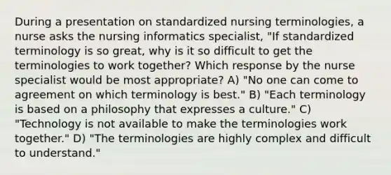 During a presentation on standardized nursing terminologies, a nurse asks the nursing informatics specialist, "If standardized terminology is so great, why is it so difficult to get the terminologies to work together? Which response by the nurse specialist would be most appropriate? A) "No one can come to agreement on which terminology is best." B) "Each terminology is based on a philosophy that expresses a culture." C) "Technology is not available to make the terminologies work together." D) "The terminologies are highly complex and difficult to understand."