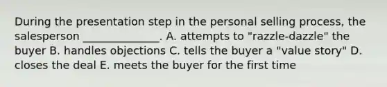 During the presentation step in the personal selling​ process, the salesperson​ ______________. A. attempts to​ "razzle-dazzle" the buyer B. handles objections C. tells the buyer a​ "value story" D. closes the deal E. meets the buyer for the first time