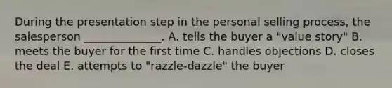 During the presentation step in the personal selling​ process, the salesperson​ ______________. A. tells the buyer a​ "value story" B. meets the buyer for the first time C. handles objections D. closes the deal E. attempts to​ "razzle-dazzle" the buyer