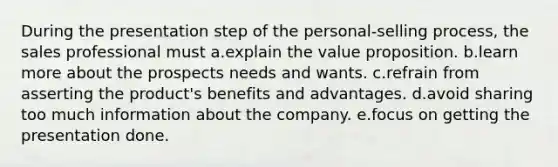 During the presentation step of the personal-selling process, the sales professional must a.explain the value proposition. b.learn more about the prospects needs and wants. c.refrain from asserting the product's benefits and advantages. d.avoid sharing too much information about the company. e.focus on getting the presentation done.