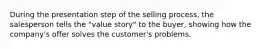 During the presentation step of the selling process, the salesperson tells the "value story" to the buyer, showing how the company's offer solves the customer's problems.