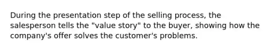 During the presentation step of the selling process, the salesperson tells the "value story" to the buyer, showing how the company's offer solves the customer's problems.