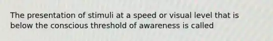 The presentation of stimuli at a speed or visual level that is below the conscious threshold of awareness is called