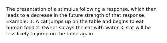 The presentation of a stimulus following a response, which then leads to a decrease in the future strength of that response. Example: 1. A cat jumps up on the table and begins to eat human food 2. Owner sprays the cat with water 3. Cat will be less likely to jump on the table again