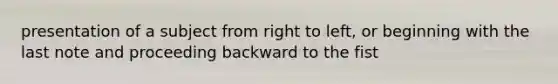 presentation of a subject from right to left, or beginning with the last note and proceeding backward to the fist