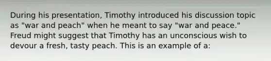 During his presentation, Timothy introduced his discussion topic as "war and peach" when he meant to say "war and peace." Freud might suggest that Timothy has an unconscious wish to devour a fresh, tasty peach. This is an example of a: