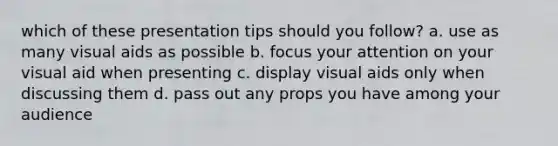 which of these presentation tips should you follow? a. use as many visual aids as possible b. focus your attention on your visual aid when presenting c. display visual aids only when discussing them d. pass out any props you have among your audience