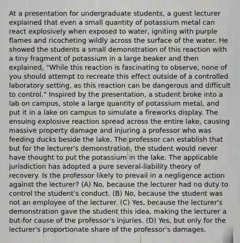 At a presentation for undergraduate students, a guest lecturer explained that even a small quantity of potassium metal can react explosively when exposed to water, igniting with purple flames and ricocheting wildly across the surface of the water. He showed the students a small demonstration of this reaction with a tiny fragment of potassium in a large beaker and then explained, "While this reaction is fascinating to observe, none of you should attempt to recreate this effect outside of a controlled laboratory setting, as this reaction can be dangerous and difficult to control." Inspired by the presentation, a student broke into a lab on campus, stole a large quantity of potassium metal, and put it in a lake on campus to simulate a fireworks display. The ensuing explosive reaction spread across the entire lake, causing massive property damage and injuring a professor who was feeding ducks beside the lake. The professor can establish that but for the lecturer's demonstration, the student would never have thought to put the potassium in the lake. The applicable jurisdiction has adopted a pure several-liability theory of recovery. Is the professor likely to prevail in a negligence action against the lecturer? (A) No, because the lecturer had no duty to control the student's conduct. (B) No, because the student was not an employee of the lecturer. (C) Yes, because the lecturer's demonstration gave the student this idea, making the lecturer a but-for cause of the professor's injuries. (D) Yes, but only for the lecturer's proportionate share of the professor's damages.