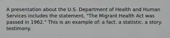 A presentation about the U.S. Department of Health and Human Services includes the statement, "The Migrant Health Act was passed in 1962." This is an example of: a fact. a statistic. <a href='https://www.questionai.com/knowledge/kqeGMvZZDO-a-story' class='anchor-knowledge'>a story</a>. testimony.