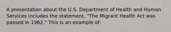 A presentation about the U.S. Department of Health and Human Services includes the statement, "The Migrant Health Act was passed in 1962." This is an example of: