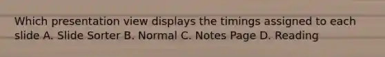 Which presentation view displays the timings assigned to each slide A. Slide Sorter B. Normal C. Notes Page D. Reading