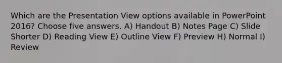 Which are the Presentation View options available in PowerPoint 2016? Choose five answers. A) Handout B) Notes Page C) Slide Shorter D) Reading View E) Outline View F) Preview H) Normal I) Review