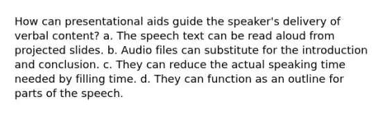 How can presentational aids guide the speaker's delivery of verbal content? a. The speech text can be read aloud from projected slides. b. Audio files can substitute for the introduction and conclusion. c. They can reduce the actual speaking time needed by filling time. d. They can function as an outline for parts of the speech.