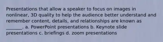 Presentations that allow a speaker to focus on images in nonlinear, 3D quality to help the audience better understand and remember content, details, and relationships are known as _______. a. PowerPoint presentations b. Keynote slide presentations c. briefings d. zoom presentations