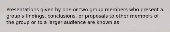 Presentations given by one or two group members who present a group's findings, conclusions, or proposals to other members of the group or to a larger audience are known as ______