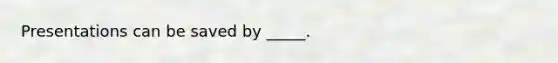 Presentations can be saved by _____.