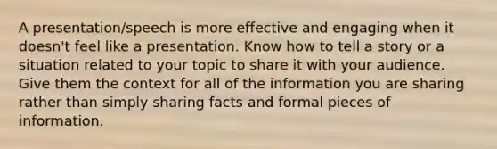 A presentation/speech is more effective and engaging when it doesn't feel like a presentation. Know how to tell a story or a situation related to your topic to share it with your audience. Give them the context for all of the information you are sharing rather than simply sharing facts and formal pieces of information.