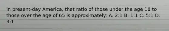 In present-day America, that ratio of those under the age 18 to those over the age of 65 is approximately: A. 2:1 B. 1:1 C. 5:1 D. 3:1