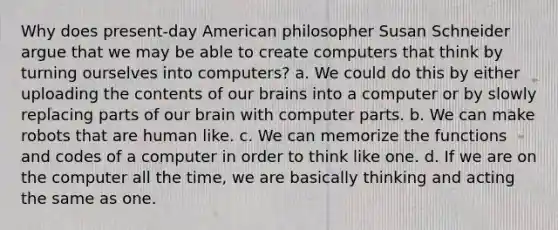 Why does present-day American philosopher Susan Schneider argue that we may be able to create computers that think by turning ourselves into computers? a. We could do this by either uploading the contents of our brains into a computer or by slowly replacing parts of our brain with computer parts. b. We can make robots that are human like. c. We can memorize the functions and codes of a computer in order to think like one. d. If we are on the computer all the time, we are basically thinking and acting the same as one.