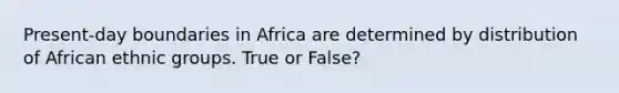 Present-day boundaries in Africa are determined by distribution of African ethnic groups. True or False?