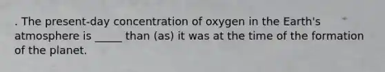 . The present-day concentration of oxygen in the Earth's atmosphere is _____ than (as) it was at the time of the formation of the planet.