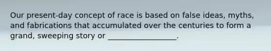 Our present-day concept of race is based on false ideas, myths, and fabrications that accumulated over the centuries to form a grand, sweeping story or __________________.