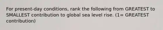 For present-day conditions, rank the following from GREATEST to SMALLEST contribution to global sea level rise. (1= GREATEST contribution)