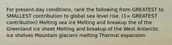 For present-day conditions, rank the following from GREATEST to SMALLEST contribution to global sea level rise. (1= GREATEST contribution) Melting sea ice Melting and breakup the of the Greenland ice sheet Melting and breakup of the West Antarctic ice shelves Mountain glaciers melting Thermal expansion