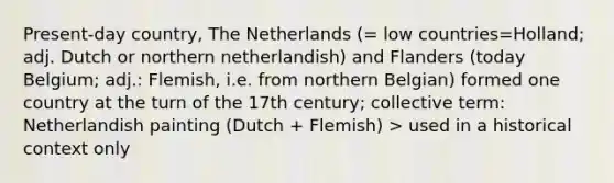 Present-day country, The Netherlands (= low countries=Holland; adj. Dutch or northern netherlandish) and Flanders (today Belgium; adj.: Flemish, i.e. from northern Belgian) formed one country at the turn of the 17th century; collective term: Netherlandish painting (Dutch + Flemish) > used in a historical context only