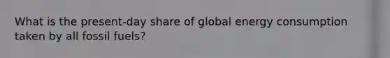 What is the present-day share of global energy consumption taken by all fossil fuels?