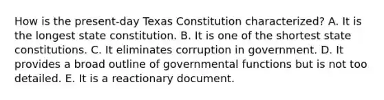 How is the present-day Texas Constitution characterized? A. It is the longest state constitution. B. It is one of the shortest state constitutions. C. It eliminates corruption in government. D. It provides a broad outline of governmental functions but is not too detailed. E. It is a reactionary document.