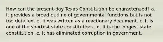 How can the present-day Texas Constitution be characterized? a. It provides a broad outline of governmental functions but is not too detailed. b. It was written as a reactionary document. c. It is one of the shortest state constitutions. d. It is the longest state constitution. e. It has eliminated corruption in government.