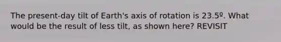 The present-day tilt of Earth's axis of rotation is 23.5º. What would be the result of less tilt, as shown here? REVISIT