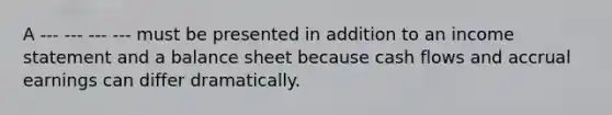 A --- --- --- --- must be presented in addition to an income statement and a balance sheet because cash flows and accrual earnings can differ dramatically.