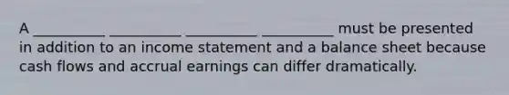 A __________ __________ __________ __________ must be presented in addition to an income statement and a balance sheet because cash flows and accrual earnings can differ dramatically.