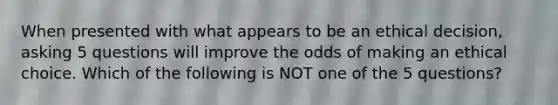 When presented with what appears to be an ethical decision, asking 5 questions will improve the odds of making an ethical choice. Which of the following is NOT one of the 5 questions?