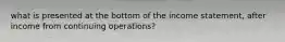 what is presented at the bottom of the income statement, after income from continuing operations?