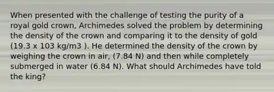 When presented with the challenge of testing the purity of a royal gold crown, Archimedes solved the problem by determining the density of the crown and comparing it to the density of gold (19.3 x 103 kg/m3 ). He determined the density of the crown by weighing the crown in air, (7.84 N) and then while completely submerged in water (6.84 N). What should Archimedes have told the king?