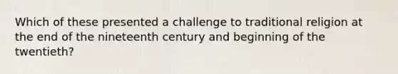 Which of these presented a challenge to traditional religion at the end of the nineteenth century and beginning of the twentieth?